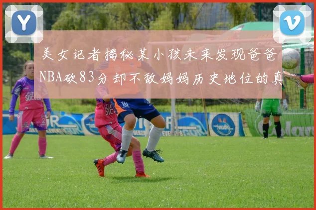 美女记者揭秘某小孩未来发现爸爸NBA砍83分却不敌妈妈历史地位的真相