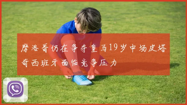 摩洛哥仍在争夺皇马19岁中场皮塔奇西班牙面临竞争压力