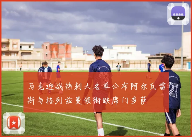 马竞迎战热刺大名单公布阿尔瓦雷斯与格列兹曼领衔缺席门多萨